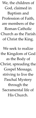 We, the children of God, claimed in Baptism and Profession of Faith, are members of the Roman Catholic Church as the Parish of Christ the King. We seek to realize the Kingdom of God as the Body of Christ, spreading the Gospel Message, striving to live the Paschal Mystery through the Sacramental life of His Church.